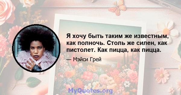 Я хочу быть таким же известным, как полночь. Столь же силен, как пистолет. Как пицца, как пицца.