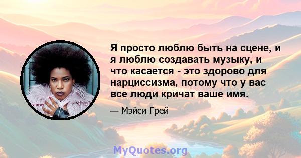 Я просто люблю быть на сцене, и я люблю создавать музыку, и что касается - это здорово для нарциссизма, потому что у вас все люди кричат ​​ваше имя.