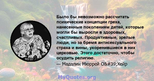 Было бы невозможно рассчитать психические концепции греха, нанесенные поколениям детей, которые могли бы выросли в здоровых, счастливых. Продуктивные, зрелые люди, но за бремя антисексуального страха и вины,