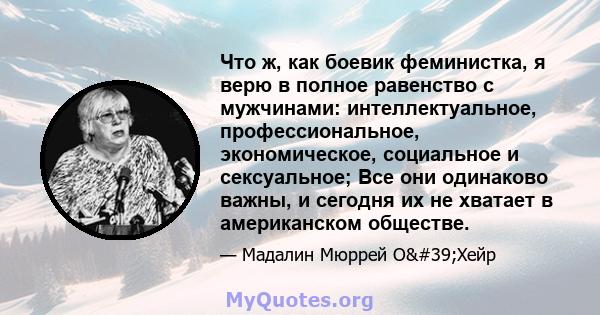 Что ж, как боевик феминистка, я верю в полное равенство с мужчинами: интеллектуальное, профессиональное, экономическое, социальное и сексуальное; Все они одинаково важны, и сегодня их не хватает в американском обществе.