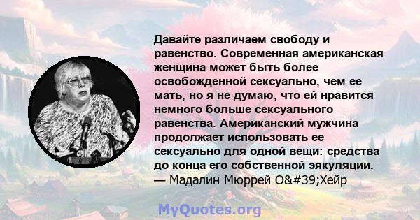 Давайте различаем свободу и равенство. Современная американская женщина может быть более освобожденной сексуально, чем ее мать, но я не думаю, что ей нравится немного больше сексуального равенства. Американский мужчина