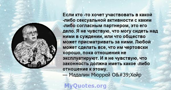 Если кто -то хочет участвовать в какой -либо сексуальной активности с каким -либо согласным партнером, это его дело. Я не чувствую, что могу сидеть над ними в суждении, или что общество может присматривать за ними.