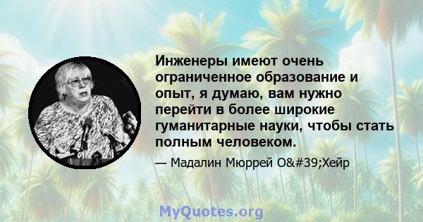 Инженеры имеют очень ограниченное образование и опыт, я думаю, вам нужно перейти в более широкие гуманитарные науки, чтобы стать полным человеком.