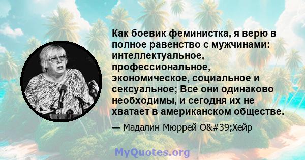 Как боевик феминистка, я верю в полное равенство с мужчинами: интеллектуальное, профессиональное, экономическое, социальное и сексуальное; Все они одинаково необходимы, и сегодня их не хватает в американском обществе.