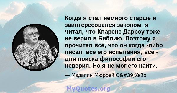 Когда я стал немного старше и заинтересовался законом, я читал, что Кларенс Дарроу тоже не верил в Библию. Поэтому я прочитал все, что он когда -либо писал, все его испытания, все - для поиска философии его неверия. Но