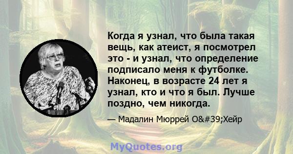 Когда я узнал, что была такая вещь, как атеист, я посмотрел это - и узнал, что определение подписало меня к футболке. Наконец, в возрасте 24 лет я узнал, кто и что я был. Лучше поздно, чем никогда.