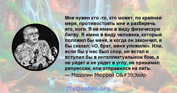 Мне нужен кто -то, кто может, по крайней мере, противостоять мне и разберечь его, ноги. Я не имею в виду физическую битву. Я имею в виду человека, который положил бы меня, и когда он закончил, я бы сказал: «О, брат,