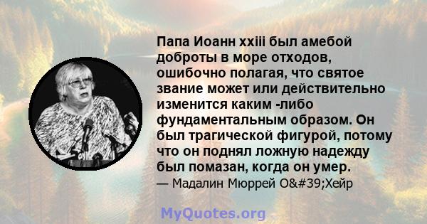 Папа Иоанн xxiii был амебой доброты в море отходов, ошибочно полагая, что святое звание может или действительно изменится каким -либо фундаментальным образом. Он был трагической фигурой, потому что он поднял ложную