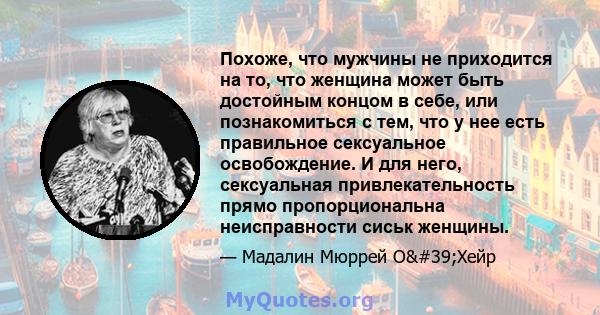 Похоже, что мужчины не приходится на то, что женщина может быть достойным концом в себе, или познакомиться с тем, что у нее есть правильное сексуальное освобождение. И для него, сексуальная привлекательность прямо