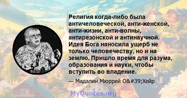 Религия когда-либо была античеловеческой, анти-женской, анти-жизни, анти-волны, антирезонской и антинаучной. Идея Бога наносила ущерб не только человечеству, но и на землю. Пришло время для разума, образования и науки,