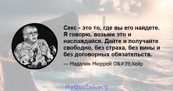 Секс - это то, где вы его найдете. Я говорю, возьми это и наслаждайся. Дайте и получайте свободно, без страха, без вины и без договорных обязательств.