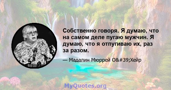 Собственно говоря. Я думаю, что на самом деле пугаю мужчин. Я думаю, что я отпугиваю их, раз за разом.