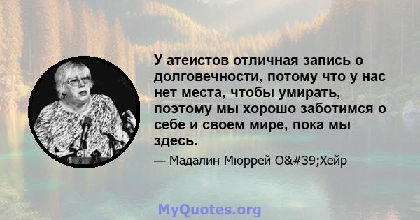 У атеистов отличная запись о долговечности, потому что у нас нет места, чтобы умирать, поэтому мы хорошо заботимся о себе и своем мире, пока мы здесь.