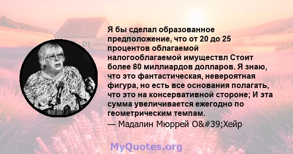 Я бы сделал образованное предположение, что от 20 до 25 процентов облагаемой налогооблагаемой имуществл Стоит более 80 миллиардов долларов. Я знаю, что это фантастическая, невероятная фигура, но есть все основания