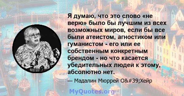 Я думаю, что это слово «не верю» было бы лучшим из всех возможных миров, если бы все были атеистом, агностиком или гуманистом - его или ее собственным конкретным брендом - но что касается убедительных людей к этому,