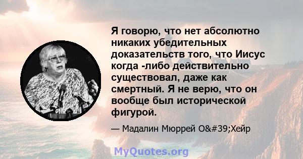 Я говорю, что нет абсолютно никаких убедительных доказательств того, что Иисус когда -либо действительно существовал, даже как смертный. Я не верю, что он вообще был исторической фигурой.