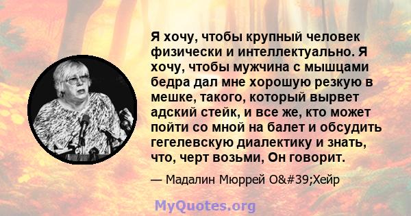 Я хочу, чтобы крупный человек физически и интеллектуально. Я хочу, чтобы мужчина с мышцами бедра дал мне хорошую резкую в мешке, такого, который вырвет адский стейк, и все же, кто может пойти со мной на балет и обсудить 