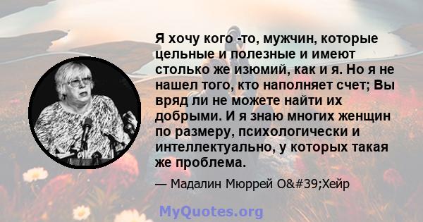 Я хочу кого -то, мужчин, которые цельные и полезные и имеют столько же изюмий, как и я. Но я не нашел того, кто наполняет счет; Вы вряд ли не можете найти их добрыми. И я знаю многих женщин по размеру, психологически и