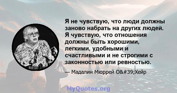 Я не чувствую, что люди должны заново набрать на других людей. Я чувствую, что отношения должны быть хорошими, легкими, удобными и счастливыми и не строгими с законностью или ревностью.