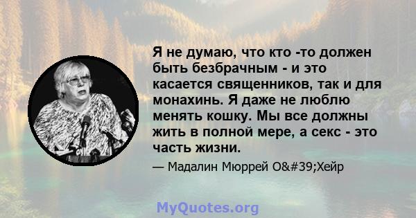 Я не думаю, что кто -то должен быть безбрачным - и это касается священников, так и для монахинь. Я даже не люблю менять кошку. Мы все должны жить в полной мере, а секс - это часть жизни.