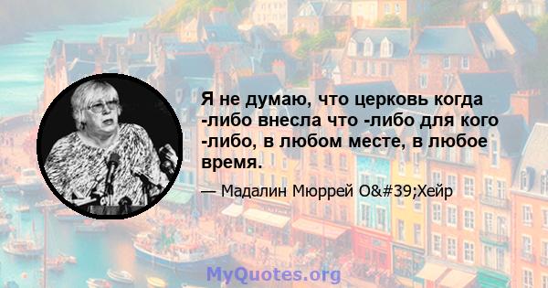 Я не думаю, что церковь когда -либо внесла что -либо для кого -либо, в любом месте, в любое время.