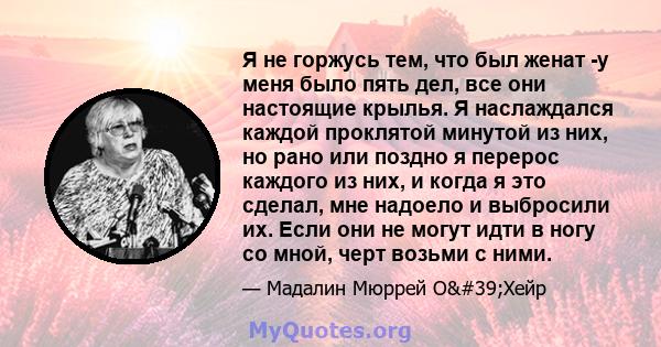 Я не горжусь тем, что был женат -у меня было пять дел, все они настоящие крылья. Я наслаждался каждой проклятой минутой из них, но рано или поздно я перерос каждого из них, и когда я это сделал, мне надоело и выбросили