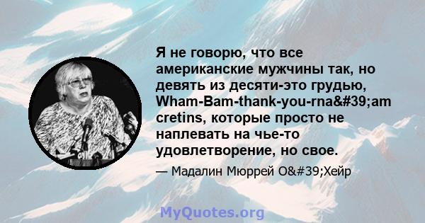 Я не говорю, что все американские мужчины так, но девять из десяти-это грудью, Wham-Bam-thank-you-rna'am cretins, которые просто не наплевать на чье-то удовлетворение, но свое.