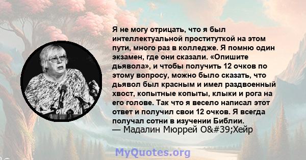 Я не могу отрицать, что я был интеллектуальной проституткой на этом пути, много раз в колледже. Я помню один экзамен, где они сказали. «Опишите дьявола», и чтобы получить 12 очков по этому вопросу, можно было сказать,