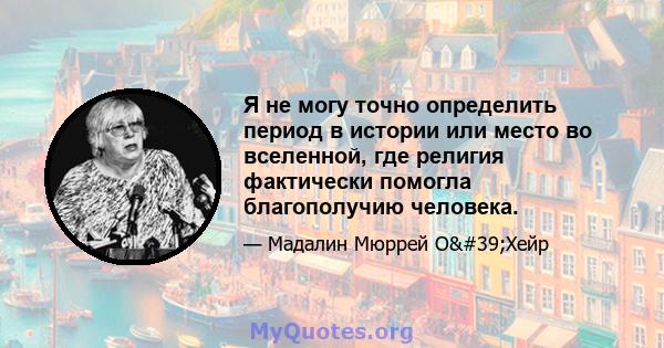 Я не могу точно определить период в истории или место во вселенной, где религия фактически помогла благополучию человека.