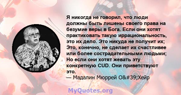 Я никогда не говорил, что люди должны быть лишены своего права на безумие веры в Бога. Если они хотят практиковать такую ​​иррациональность, это их дело. Это никуда не получит их; Это, конечно, не сделает их счастливее