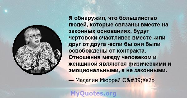 Я обнаружил, что большинство людей, которые связаны вместе на законных основаниях, будут чертовски счастливее вместе -или друг от друга -если бы они были освобождены от контракта. Отношения между человеком и женщиной