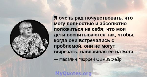 Я очень рад почувствовать, что могу полностью и абсолютно положиться на себя; что мои дети воспитываются так, чтобы, когда они встречались с проблемой, они не могут вырезать, навязывая ее на Бога.