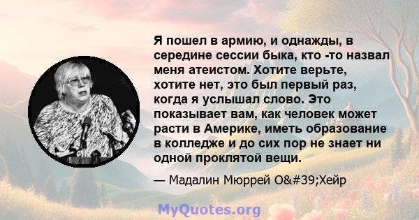 Я пошел в армию, и однажды, в середине сессии быка, кто -то назвал меня атеистом. Хотите верьте, хотите нет, это был первый раз, когда я услышал слово. Это показывает вам, как человек может расти в Америке, иметь