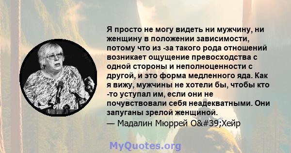 Я просто не могу видеть ни мужчину, ни женщину в положении зависимости, потому что из -за такого рода отношений возникает ощущение превосходства с одной стороны и неполноценности с другой, и это форма медленного яда.