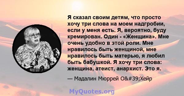 Я сказал своим детям, что просто хочу три слова на моем надгробии, если у меня есть. Я, вероятно, буду кремирован. Один - «Женщина». Мне очень удобно в этой роли. Мне нравилось быть женщиной, мне нравилось быть матерью, 