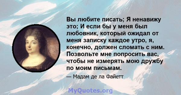 Вы любите писать; Я ненавижу это; И если бы у меня был любовник, который ожидал от меня записку каждое утро, я, конечно, должен сломать с ним. Позвольте мне попросить вас, чтобы не измерять мою дружбу по моим письмам.