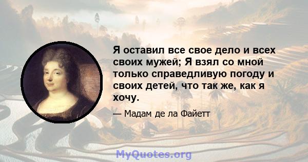 Я оставил все свое дело и всех своих мужей; Я взял со мной только справедливую погоду и своих детей, что так же, как я хочу.