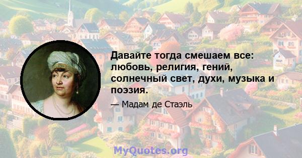 Давайте тогда смешаем все: любовь, религия, гений, солнечный свет, духи, музыка и поэзия.