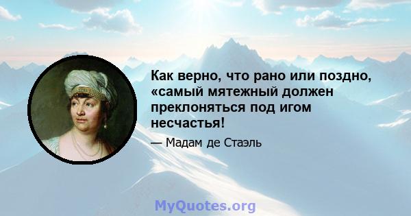 Как верно, что рано или поздно, «самый мятежный должен преклоняться под игом несчастья!