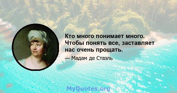 Кто много понимает много. Чтобы понять все, заставляет нас очень прощать.