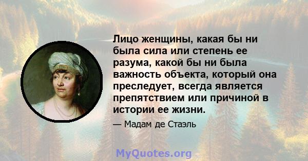 Лицо женщины, какая бы ни была сила или степень ее разума, какой бы ни была важность объекта, который она преследует, всегда является препятствием или причиной в истории ее жизни.