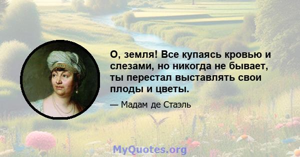 О, земля! Все купаясь кровью и слезами, но никогда не бывает, ты перестал выставлять свои плоды и цветы.