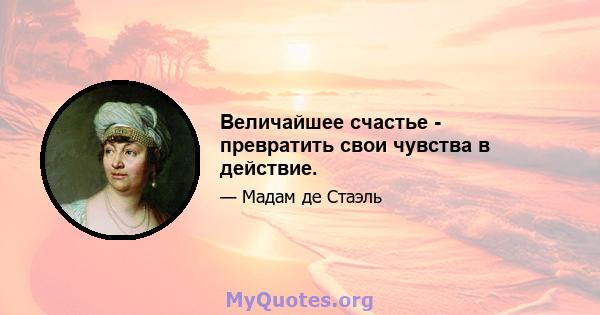 Величайшее счастье - превратить свои чувства в действие.