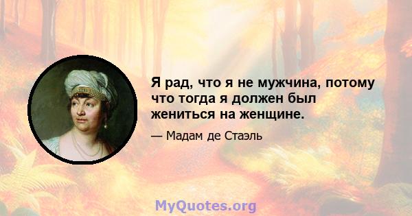 Я рад, что я не мужчина, потому что тогда я должен был жениться на женщине.