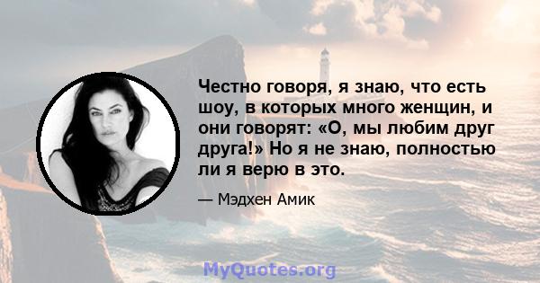 Честно говоря, я знаю, что есть шоу, в которых много женщин, и они говорят: «О, мы любим друг друга!» Но я не знаю, полностью ли я верю в это.