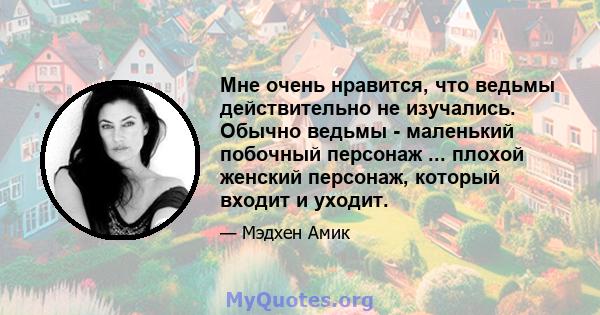 Мне очень нравится, что ведьмы действительно не изучались. Обычно ведьмы - маленький побочный персонаж ... плохой женский персонаж, который входит и уходит.