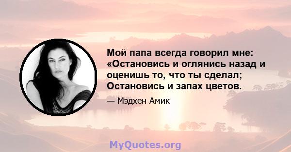 Мой папа всегда говорил мне: «Остановись и оглянись назад и оценишь то, что ты сделал; Остановись и запах цветов.