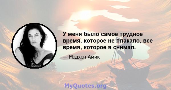 У меня было самое трудное время, которое не плакало, все время, которое я снимал.