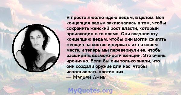 Я просто люблю идею ведьм, в целом. Вся концепция ведьм заключалась в том, чтобы сохранить женский рост власти, который происходил в то время. Они создали эту концепцию ведьм, чтобы они могли сжигать женщин на костре и