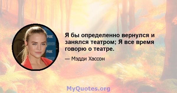 Я бы определенно вернулся и занялся театром; Я все время говорю о театре.